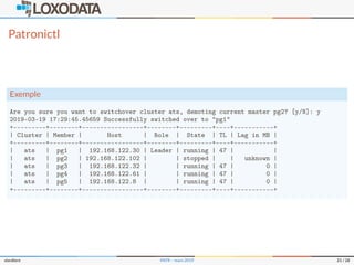 Patronictl
Exemple
Are you sure you want to switchover cluster ats, demoting current master pg2? [y/N]: y
2019-03-19 17:29:45.45659 Successfully switched over to "pg1"
+---------+--------+-----------------+--------+---------+----+-----------+
| Cluster | Member | Host | Role | State | TL | Lag in MB |
+---------+--------+-----------------+--------+---------+----+-----------+
| ats | pg1 | 192.168.122.30 | Leader | running | 47 | |
| ats | pg2 | 192.168.122.102 | | stopped | | unknown |
| ats | pg3 | 192.168.122.32 | | running | 47 | 0 |
| ats | pg4 | 192.168.122.61 | | running | 47 | 0 |
| ats | pg5 | 192.168.122.8 | | running | 47 | 0 |
+---------+--------+-----------------+--------+---------+----+-----------+
slardiere PATR – mars 2019 21 / 28
 