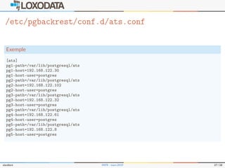 /etc/pgbackrest/conf.d/ats.conf
Exemple
[ats]
pg1-path=/var/lib/postgresql/ats
pg1-host=192.168.122.30
pg1-host-user=postgres
pg2-path=/var/lib/postgresql/ats
pg2-host=192.168.122.102
pg2-host-user=postgres
pg3-path=/var/lib/postgresql/ats
pg3-host=192.168.122.32
pg3-host-user=postgres
pg4-path=/var/lib/postgresql/ats
pg4-host=192.168.122.61
pg4-host-user=postgres
pg5-path=/var/lib/postgresql/ats
pg5-host=192.168.122.8
pg5-host-user=postgres
slardiere PATR – mars 2019 27 / 28
 