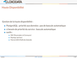 Haute Disponibilité
Gestion de la haute disponibilité :
PostgreSQL : priorité aux données : pas de bascule automatique
si besoin de priorité du service : bascule automatique
outils :
PAF (Pacemaker et Corosync)
Repmgr (ad-hoc)
Patroni (DCS Raft) de Zalando
slardiere PATR – mars 2019 3 / 28
 