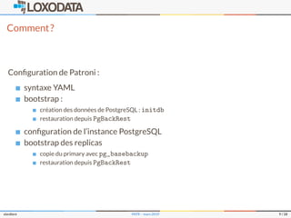 Comment?
Conﬁguration de Patroni :
syntaxe YAML
bootstrap :
création des données de PostgreSQL : initdb
restauration depuis PgBackRest
conﬁguration de l’instance PostgreSQL
bootstrap des replicas
copie du primary avec pg_basebackup
restauration depuis PgBackRest
slardiere PATR – mars 2019 9 / 28
 