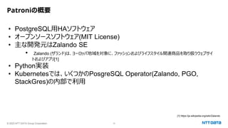 © 2023 NTT DATA Group Corporation 10
Patroniの概要
• PostgreSQL用HAソフトウェア
• オープンソースソフトウェア(MIT License)
• 主な開発元はZalando SE
• Zalando (ザランド)は、ヨーロッパ地域を対象に、ファッションおよびライフスタイル関連商品を取り扱うウェブサイ
トおよびアプリ[1]
• Python実装
• Kubernetesでは、いくつかのPosgreSQL Operator(Zalando, PGO,
StackGres)の内部で利用
[1] https://ja.wikipedia.org/wiki/Zalando
 
