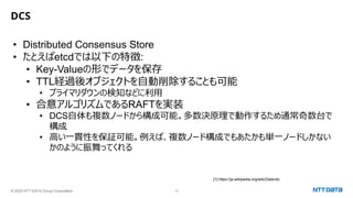 © 2023 NTT DATA Group Corporation 13
DCS
• Distributed Consensus Store
• たとえばetcdでは以下の特徴:
• Key-Valueの形でデータを保存
• TTL経過後オブジェクトを自動削除することも可能
• プライマリダウンの検知などに利用
• 合意アルゴリズムであるRAFTを実装
• DCS自体も複数ノードから構成可能。多数決原理で動作するため通常奇数台で
構成
• 高い一貫性を保証可能。例えば、複数ノード構成でもあたかも単一ノードしかない
かのように振舞ってくれる
[1] https://ja.wikipedia.org/wiki/Zalando
 
