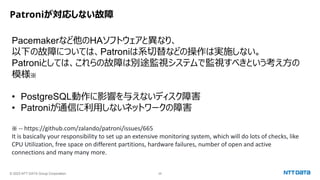 © 2023 NTT DATA Group Corporation 28
Patroniが対応しない故障
Pacemakerなど他のHAソフトウェアと異なり、
以下の故障については、Patroniは系切替などの操作は実施しない。
Patroniとしては、これらの故障は別途監視システムで監視すべきという考え方の
模様※
• PostgreSQL動作に影響を与えないディスク障害
• Patroniが通信に利用しないネットワークの障害
※ -- https://github.com/zalando/patroni/issues/665
It is basically your responsibility to set up an extensive monitoring system, which will do lots of checks, like
CPU Utilization, free space on different partitions, hardware failures, number of open and active
connections and many many more.
 