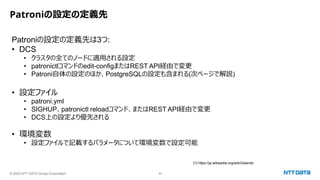 © 2023 NTT DATA Group Corporation 30
Patroniの設定の定義先
Patroniの設定の定義先は3つ:
• DCS
• クラスタの全てのノードに適用される設定
• patronictlコマンドのedit-configまたはREST API経由で変更
• Patroni自体の設定のほか、PostgreSQLの設定も含まれる(次ページで解説)
• 設定ファイル
• patroni.yml
• SIGHUP、patronictl reloadコマンド、またはREST API経由で変更
• DCS上の設定より優先される
• 環境変数
• 設定ファイルで記載するパラメータについて環境変数で設定可能
[1] https://ja.wikipedia.org/wiki/Zalando
 