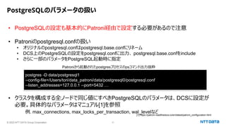 © 2023 NTT DATA Group Corporation 31
PostgreSQLのパラメータの扱い
• PostgreSQLの設定も基本的にPatroni経由で設定する必要があるので注意
• Patroniのpostgresql.confの扱い
• オリジナルのpostgresql.confはpostgresql.base.confにリネーム
• DCS上のPostgreSQLの設定をpostgresql.confに出力、 postgresql.base.confをinclude
• さらに一部のパラメータをPostgreSQL起動時に指定
• クラスタを構成する全ノードで同じ値にすべきPostgreSQLのパラメータは、DCSに設定が
必要。具体的なパラメータはマニュアル[1]を参照
例. max_connections, max_locks_per_transaction, wal_levelなど
[1] https://patroni.readthedocs.io/en/latest/patroni_configuration.html
postgres -D data/postgresql1
--config-file=/Users/tori/data_patroni/data/postgresql0/postgresql.conf
--listen_addresses=127.0.0.1 --port=5432 …
Patroniから起動されたpostgresプロセスのpsコマンド出力抜粋
 