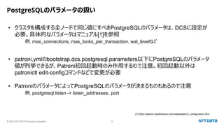 © 2023 NTT DATA Group Corporation 32
PostgreSQLのパラメータの扱い
• クラスタを構成する全ノードで同じ値にすべきPostgreSQLのパラメータは、DCSに設定が
必要。具体的なパラメータはマニュアル[1]を参照
例. max_connections, max_locks_per_transaction, wal_levelなど
• patroni.ymlのbootstrap.dcs.postgresql.parameters以下にPostgreSQLのパラメータ
値が列挙できるが、Patroni初回起動時のみ作用するので注意。初回起動以外は
patronictl edit-configコマンドなどで変更が必要
• PatroniのパラメータによってPostgreSQLのパラメータが決まるものもあるので注意
例. postgresql.listen -> listen_addresses、port
[1] https://patroni.readthedocs.io/en/latest/patroni_configuration.html
 