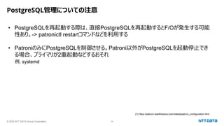 © 2023 NTT DATA Group Corporation 34
PostgreSQL管理についての注意
• PostgreSQLを再起動する際は、直接PostgreSQLを再起動するとF/Oが発生する可能
性あり。-> patronictl restartコマンドなどを利用する
• PatroniのみにPostgreSQLを制御させる。Patroni以外がPostgreSQLを起動停止でき
る場合、プライマリが2重起動などするおそれ
例. systemd
[1] https://patroni.readthedocs.io/en/latest/patroni_configuration.html
 
