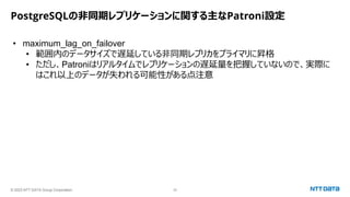 © 2023 NTT DATA Group Corporation 35
PostgreSQLの非同期レプリケーションに関する主なPatroni設定
• maximum_lag_on_failover
• 範囲内のデータサイズで遅延している非同期レプリカをプライマリに昇格
• ただし、Patroniはリアルタイムでレプリケーションの遅延量を把握していないので、実際に
はこれ以上のデータが失われる可能性がある点注意
 
