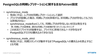 © 2023 NTT DATA Group Corporation 36
PostgreSQLの同期レプリケーションに関する主なPatroni設定
• synchronous_mode
• 有効にすると、レプリカを同期レプリケーションとして選択
• プライマリが故障した場合、同期レプリカを昇格する。非同期レプリカが存在してもこちら
は昇格させない
• synchronous_modeをonにしても、同期レプリカが存在しない状況は発生する
例. 同期レプリカ故障後、適切な同期レプリカ候補が見つかっていないタイミング
• この状況でプライマリが故障すると、プライマリに昇格できるノードが存在せず
PostgreSQLクラスタは書き込みできなくなる
• synchronous_mode_strict
• 有効にすると、同期スタンバイが動作するまでPostgreSQLへの書き込みを禁止するこ
とも可能
 