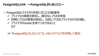 © 2023 NTT DATA Group Corporation 8
PostgreSQLとHA ～PostgreSQLがしないこと～
• PostgreSQLクラスタの状態に応じた自動運用
✓ プライマリの障害を検知し、適切なレプリカを昇格
✓ 同期レプリカの障害を検知し、当該レプリカをプライマリから切り離し
✓ プライマリがcluster全体で1台であること
など
⇒ “PostgreSQLがしないこと”は、HAソフトウェアを利用して補完
 