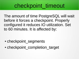 checkpoint_timeout
The amount of time PostgreSQL will wait
before it forces a checkpoint. Properly
configured it reduces I...