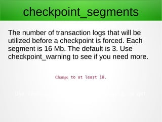 checkpoint_segments
The number of transaction logs that will be
utilized before a checkpoint is forced. Each
segment is 16...