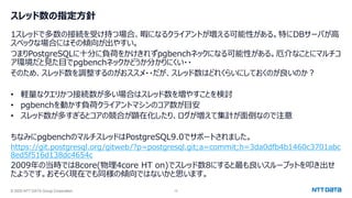 © 2025 NTT DATA Group Corporation 12
スレッド数の指定方針
1スレッドで多数の接続を受け持つ場合、暇になるクライアントが増える可能性がある。特にDBサーバが高
スペックな場合にはその傾向が出やすい。
つまりPostgreSQLに十分に負荷をかけきれずpgbenchネックになる可能性がある。厄介なことにマルチコ
ア環境だと見た目でpgbenchネックかどうか分かりにくい・・
そのため、スレッド数を調整するのがおススメ・・だが、スレッド数はどれくらいにしておくのが良いのか？
• 軽量なクエリかつ接続数が多い場合はスレッド数を増やすことを検討
• pgbenchを動かす負荷クライアントマシンのコア数が目安
• スレッド数が多すぎるとコアの競合が顕在化したり、ログが増えて集計が面倒なので注意
ちなみにpgbenchのマルチスレッドはPostgreSQL9.0でサポートされました。
https://git.postgresql.org/gitweb/?p=postgresql.git;a=commit;h=3da0dfb4b1460c3701abc
8ed5f516d138dc4654c
2009年の当時では8core(物理4core HT on)でスレッド数8にすると最も良いスループットを叩き出せ
たようです。おそらく現在でも同様の傾向ではないかと思います。
 