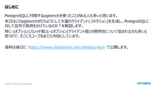 © 2025 NTT DATA Group Corporation 3
はじめに
PostgreSQLに付随するpgbenchを使ったことがある人も多いと思います。
本日はこのpgbenchがどのようにして大量のクライアント(コネクション)を生成し、PostgreSQLに
対して並列で負荷をかけているのか？を解説します。
特に-jオプション(スレッド数)と-cオプション(クライアント数)の関係性について悩まれる方も多いと
思うので、そこにスコープをあてた内容にしています。
資料は後日に https://www.slideshare.net/nttdata-tech で公開します。
 