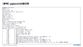 © 2025 NTT DATA Group Corporation 5
【参考】 pgbenchの実行例
$ pgbench -c 10 -T 10 -r
pgbench (17.2)
starting vacuum...end.
transaction type: <builtin: TPC-B (sort of)>
scaling factor: 1
query mode: simple
number of clients: 10
number of threads: 1
maximum number of tries: 1
duration: 10 s
number of transactions actually processed: 1823
number of failed transactions: 0 (0.000%)
latency average = 55.008 ms
initial connection time = 17.557 ms
tps = 181.791874 (without initial connection time)
statement latencies in milliseconds and failures:
0.004 0 ¥set aid random(1, 100000 * :scale)
0.001 0 ¥set bid random(1, 1 * :scale)
0.001 0 ¥set tid random(1, 10 * :scale)
0.001 0 ¥set delta random(-5000, 5000)
0.284 0 BEGIN;
0.440 0 UPDATE pgbench_accounts SET abalance = abalance + :delta WHERE aid = :aid;
0.279 0 SELECT abalance FROM pgbench_accounts WHERE aid = :aid;
21.981 0 UPDATE pgbench_tellers SET tbalance = tbalance + :delta WHERE tid = :tid;
26.402 0 UPDATE pgbench_branches SET bbalance = bbalance + :delta WHERE bid = :bid;
0.333 0 INSERT INTO pgbench_history (tid, bid, aid, delta, mtime) VALUES (:tid, :bid, :aid, :delta, CURRENT_TIMESTAMP);
5.128 0 END;
 