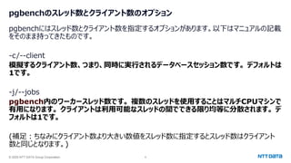 © 2025 NTT DATA Group Corporation 6
pgbenchのスレッド数とクライアント数のオプション
pgbenchにはスレッド数とクライアント数を指定するオプションがあります。以下はマニュアルの記載
をそのまま持ってきたものです。
-c/--client
模擬するクライアント数、つまり、同時に実行されるデータベースセッション数です。 デフォルトは
1です。
-j/--jobs
pgbench内のワーカースレッド数です。 複数のスレッドを使用することはマルチCPUマシンで
有用になります。 クライアントは利用可能なスレッドの間でできる限り均等に分散されます。 デ
フォルトは1です。
(補足：ちなみにクライアント数より大きい数値をスレッド数に指定するとスレッド数はクライアント
数と同じとなります。)
 