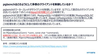 © 2025 NTT DATA Group Corporation 8
pgbenchはどのようにして多数のクライアントを制御しているか？
pgbenchのワーカースレッドがクライアントを制御していますが、以下にして数百ものクライアントを
さばいているのか？ポイントはlibpqの非同期コマンドの利用です。
pgbenchはC言語で書かれており、PostgreSQLへの接続やクエリの実施にPostgreSQLのC
クライアントライブラリであるlibpqを使っています。libpqにはPostgreSQLへクエリを発行した際、
その結果を待たない(発行の成功可否だけ確認する)非同期処理用のAPIがあります。
この処理を使って高速に多数の接続の処理をさばいています。
非同期処理のAPI例
int PQsendQuery(Conn1 *conn, const char *command);
結果を待つことなく、サーバにコマンドを発行します。 コマンドの登録に成功した場合1が、失敗した場合0が返されま
す。 (後者の場合、PQerrorMessageを使用して失敗についてのより多くの情報を取り出してください。)
参考：非同期コマンドの処理
https://www.postgresql.jp/document/16/html/libpq-async.html
 