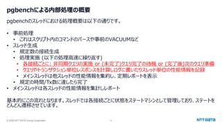 © 2025 NTT DATA Group Corporation 9
pgbenchによる内部処理の概要
pgbenchのスレッドにおける処理概要は以下の通りです。
• 事前処理
• これはスクリプト内のコマンドのパースや事前のVACUUMなど
• スレッド生成
• 規定数の接続生成
• 処理実施 (以下の処理高速に繰り返す)
• 各接続ごとに: 非同期クエリの実施 or (未完了)クエリ完了の待機 or (完了後)次のクエリ準備
• クエリやトランザクション単位レスポンスを計算しログに書いたりスレッド単位の性能情報を記録
• メインスレッドは他スレッドの性能情報を集約し、定期レポートを表示
• 規定の時間/Tx数に達したら完了
• メインスレッドは各スレッドの性能情報を集計しレポート
基本的にこの流れとなります。スレッドでは各接続ごとに状態をステートマシンとして管理しており、ステートを
どんどん遷移させています。
 