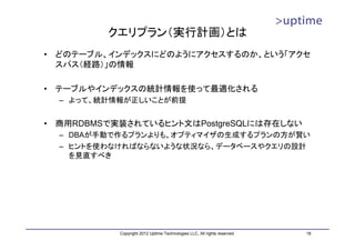 クエリプラン（実行計画）とは
•   どのテーブル、インデックスにどのようにアクセスするのか、という「アクセ
    スパス（経路）」の情報

•   テーブルやインデックスの統計情報を使って最適化される
    – よって、統計情報が正しいことが前提


•   商用RDBMSで実装されているヒント文はPostgreSQLには存在しない
    – DBAが手動で作るプランよりも、オプティマイザの生成するプランの方が賢い
    – ヒントを使わなければならないような状況なら、データベースやクエリの設計
      を見直すべき




             Copyright 2012 Uptime Technologies LLC, All rights reserved.   18
 
