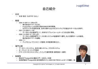 自己紹介
•   氏名
    –   永安 悟史 （ながやす さとし）

•   略歴
    –   2004/4-2007/9 （3年6ヵ月）
          • 株式会社NTTデータ入社。
          • PostgreSQLによる並列分散RDBMSの研究開発。
          • SIプロジェクトの技術支援、並列分散PostgreSQLミドルウェアの製品サポートおよび保守。
    –   2007/10-2008/9 （1年）
          • データセンタ企画部門にて、次世代ITプラットフォームサービスの企画・開発。
    –   2008/10-2009/10 （1年1ヵ月）
          • データセンタ運用部門にて、OSS系システムの基盤保守・運用、および運用チームの統括。
          • 株式会社NTTデータ退職。
    –   2009/11-
          • アップタイム・テクノロジーズ創業（共同創業者兼CEO）。

•   専門分野
    –   データベースシステム、並列分散システム、クラスタシステム
    –   オープンソース・インフラ技術
    –   ＩＴサービスマネジメント（ITIL）、ITインフラ運用管理（運用設計～運用）

•   執筆等
    –   翔泳社「PostgreSQL徹底入門 ~ 8対応」（共著）
    –   技術評論社「PostgreSQL安定運用のコツ」（WEB+DB PRESS vol.32～37連載）、他

                     Copyright 2012 Uptime Technologies LLC, All rights reserved.   2
 