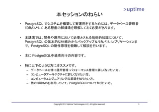本セッションのねらい
•   PostgreSQL でシステムを構築して実運用をするためには、データベース管理者
    （DBA）として ある程度内部構造を理解しておく必要があります。

•   本講演では、開発や運用において必要とされる技術的知識について、
    PostgreSQL の基本的な仕組みからバックアップ＆リカバリ、レプリケーションま
    で、 PostgreSQL の動作原理を俯瞰して解説を行います。

•   主に PostgreSQL中級者向けの内容です。

•   特に以下のような方にオススメです。
    –   データベースの特に運用管理・パフォーマンス管理に詳しくなりたい方。
    –   コンピュータアーキテクチャに詳しくなりたい方。
    –   コンピュータエンジニアリングの基礎を知りたい方。
    –   他のRDBMSを利用していて、PostgreSQLについて知りたい方。




                Copyright 2012 Uptime Technologies LLC, All rights reserved.   3
 