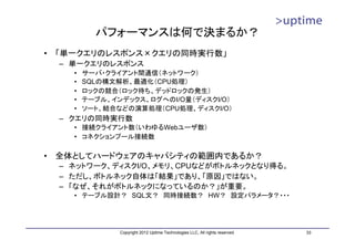 パフォーマンスは何で決まるか？
•   「単一クエリのレスポンス×クエリの同時実行数」
    – 単一クエリのレスポンス
      •   サーバ・クライアント間通信（ネットワーク）
      •   SQLの構文解析、最適化（CPU処理）
      •   ロックの競合（ロック待ち、デッドロックの発生）
      •   テーブル、インデックス、ログへのI/O量（ディスクI/O）
      •   ソート、結合などの演算処理（CPU処理、ディスクI/O）
    – クエリの同時実行数
      • 接続クライアント数（いわゆるWebユーザ数）
      • コネクションプール接続数

•   全体としてハードウェアのキャパシティの範囲内であるか？
    – ネットワーク、ディスクI/O、メモリ、CPUなどがボトルネックとなり得る。
    – ただし、ボトルネック自体は「結果」であり、「原因」ではない。
    – 「なぜ、それがボトルネックになっているのか？」が重要。
      • テーブル設計？ SQL文？ 同時接続数？ HW？ 設定パラメータ？・・・




                 Copyright 2012 Uptime Technologies LLC, All rights reserved.   33
 
