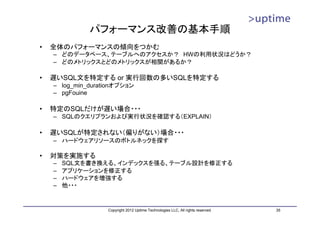 パフォーマンス改善の基本手順
•   全体のパフォーマンスの傾向をつかむ
    – どのデータベース、テーブルへのアクセスか？ HWの利用状況はどうか？
    – どのメトリックスとどのメトリックスが相関があるか？

•   遅いSQL文を特定する or 実行回数の多いSQLを特定する
    – log_min_durationオプション
    – pgFouine

•   特定のSQLだけが遅い場合・・・
    – SQLのクエリプランおよび実行状況を確認する（EXPLAIN）

•   遅いSQLが特定されない（偏りがない）場合・・・
    – ハードウェアリソースのボトルネックを探す

•   対策を実施する
    –   SQL文を書き換える、インデックスを張る、テーブル設計を修正する
    –   アプリケーションを修正する
    –   ハードウェアを増強する
    –   他・・・


                   Copyright 2012 Uptime Technologies LLC, All rights reserved.   35
 