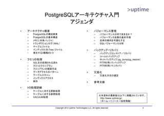 PostgreSQLアーキテクチャ入門
                        アジェンダ
•   アーキテクチャ概要                                           •       パフォーマンス管理
    –   PostgreSQLの構成要素                                         –      パフォーマンスは何で決まるか？
    –   PostgreSQLの基本構造                                         –      パフォーマンス改善の基本手順
    –   メモリ（共有バッファ）                                             –      全体の傾向を可視化する
    –   トランザクションログ（WAL）                                         –      SQLパフォーマンス分析
    –   テーブルファイル
    –   インデックス（B-Tree）ファイル                              •       バックアップ・リカバリ
    –   発生する3種類のI/O                                             –      バックアップとレストア／リカバリ
                                                                –      コールドバックアップ
•   クエリの処理                                                      –      ホットバックアップ（pg_dump/pg_restore）
    –   SQL文の処理される流れ                                            –      PITRを用いたバックアップ
    –   クエリとクエリプラン                                              –      PITRを用いたリカバリ
    –   クエリプランの確認方法
    –   データアクセスのパターン                                    •       冗長化
    –   テーブルスキャン                                                –      冗長化方式の選定
    –   インデックスアクセス
    –   結合                                              •       参考文献

•   I/O処理詳細
    –   テーブルに対する更新処理
    –   テーブルに対する参照処理
                                                                     ※本資料の最新版は以下に掲載されています。
    –   VACUUM処理                                                      http://www.uptime.jp/
                                                                      （ホーム→リソース→技術情報）

                     Copyright 2012 Uptime Technologies LLC, All rights reserved.                      4
 