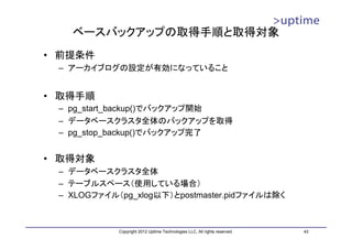 ベースバックアップの取得手順と取得対象
• 前提条件
 – アーカイブログの設定が有効になっていること


• 取得手順
 – pg_start_backup()でバックアップ開始
 – データベースクラスタ全体のバックアップを取得
 – pg_stop_backup()でバックアップ完了


• 取得対象
 – データベースクラスタ全体
 – テーブルスペース（使用している場合）
 – XLOGファイル（pg_xlog以下）とpostmaster.pidファイルは除く



            Copyright 2012 Uptime Technologies LLC, All rights reserved.   43
 