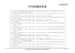 PITRの動作状況
[2011-12-12 06:32:52 JST] 31582: LOG:           database system was interrupted; last known
    up at 2011-12-12 06:12:28 JST
[2011-12-12 06:32:52 JST] 31582: LOG:           restored log file "00000002.history" from
    archive
[2011-12-12 06:32:52 JST] 31582: LOG:           starting archive recovery
[2011-12-12 06:32:52 JST] 31582: LOG:           restored log file "000000010000000000000005"
    from archive
[2011-12-12 06:32:53 JST] 31582: LOG:           redo starts at 0/5000070
[2011-12-12 06:32:53 JST] 31582: LOG:           consistent recovery state reached at
    0/6000000
[2011-12-12 06:32:53 JST] 31582: LOG:           restored log file "000000010000000000000006"
    from archive
(...snip...)
[2011-12-12 06:33:40 JST] 31582: LOG:           restored log file "00000001000000000000000F"
    from archive
[2011-12-12 06:33:47 JST] 31582: LOG:           restored log file "000000020000000000000010"
    from archive
(...snip...)
[2011-12-12 06:34:49 JST] 31582: LOG:           restored log file "00000002000000000000001A"
    from archive
[2011-12-12 06:34:49 JST] 31582: LOG:           could not open file
    "pg_xlog/00000002000000000000001B"          (log file 0, segment 27): No such file or
    directory
[2011-12-12 06:34:49 JST] 31582: LOG:           redo done at 0/1A00511C
[2011-12-12 06:34:49 JST] 31582: LOG:           last completed transaction was at log time
    2011-12-12 06:23:09.691458+09
[2011-12-12 06:34:49 JST] 31582: LOG:           restored log file "00000002000000000000001A"
    from archive
[2011-12-12 06:34:49 JST] 31582: LOG:           restored log file "00000003.history" from
    archive
[2011-12-12 06:34:49 JST] 31582: LOG:           selected new timeline ID: 4

                      Copyright 2012 Uptime Technologies LLC, All rights reserved.             47
 