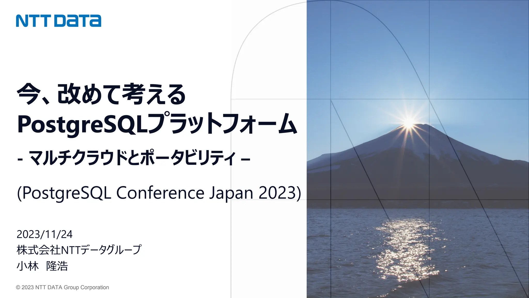 © 2023 NTT DATA Group Corporation
今、改めて考える
PostgreSQLプラットフォーム
- マルチクラウドとポータビリティ –
(PostgreSQL Conference Japan 2023)
2023/11/24
株式会社NTTデータグループ
小林 隆浩
 