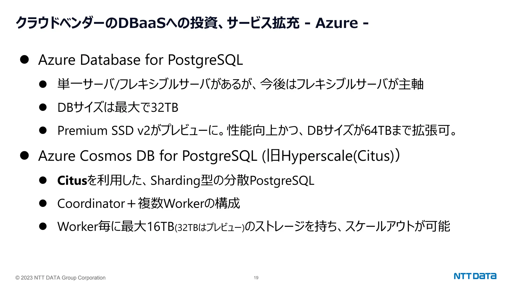 © 2023 NTT DATA Group Corporation 19
クラウドベンダーのDBaaSへの投資、サービス拡充 - Azure -
⚫ Azure Database for PostgreSQL
⚫ 単一サーバ/フレキシブルサーバがあるが、今後はフレキシブルサーバが主軸
⚫ DBサイズは最大で32TB
⚫ Premium SSD v2がプレビューに。性能向上かつ、DBサイズが64TBまで拡張可。
⚫ Azure Cosmos DB for PostgreSQL (旧Hyperscale(Citus)）
⚫ Citusを利用した、Sharding型の分散PostgreSQL
⚫ Coordinator＋複数Workerの構成
⚫ Worker毎に最大16TB(32TBはプレビュー)のストレージを持ち、スケールアウトが可能
 