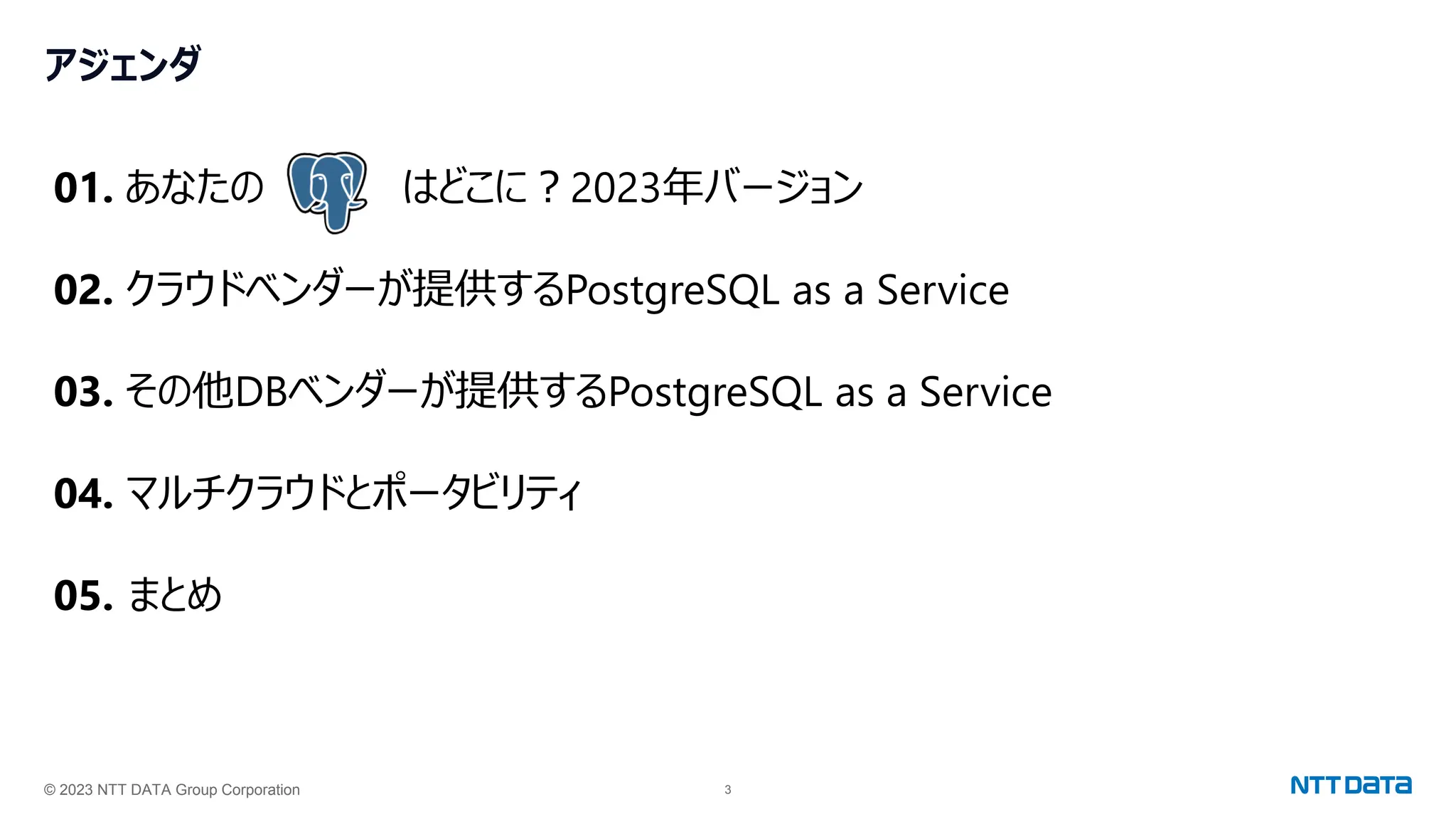 © 2023 NTT DATA Group Corporation 3
アジェンダ
01. あなたの はどこに？2023年バージョン
02. クラウドベンダーが提供するPostgreSQL as a Service
03. その他DBベンダーが提供するPostgreSQL as a Service
04. マルチクラウドとポータビリティ
05. まとめ
 