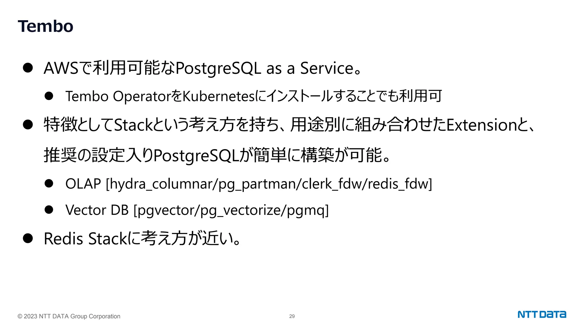 © 2023 NTT DATA Group Corporation 29
Tembo
⚫ AWSで利用可能なPostgreSQL as a Service。
⚫ Tembo OperatorをKubernetesにインストールすることでも利用可
⚫ 特徴としてStackという考え方を持ち、用途別に組み合わせたExtensionと、
推奨の設定入りPostgreSQLが簡単に構築が可能。
⚫ OLAP [hydra_columnar/pg_partman/clerk_fdw/redis_fdw]
⚫ Vector DB [pgvector/pg_vectorize/pgmq]
⚫ Redis Stackに考え方が近い。
 