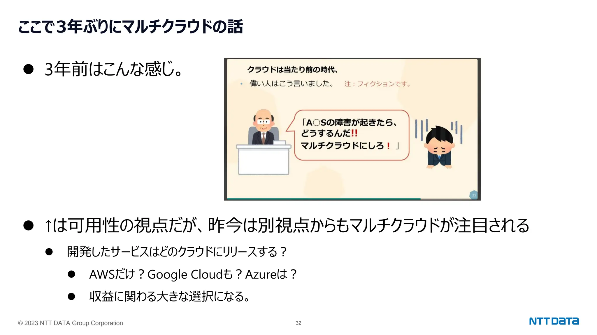 © 2023 NTT DATA Group Corporation 32
ここで3年ぶりにマルチクラウドの話
⚫ 3年前はこんな感じ。
⚫ ↑は可用性の視点だが、昨今は別視点からもマルチクラウドが注目される
⚫ 開発したサービスはどのクラウドにリリースする？
⚫ AWSだけ？Google Cloudも？Azureは？
⚫ 収益に関わる大きな選択になる。
 