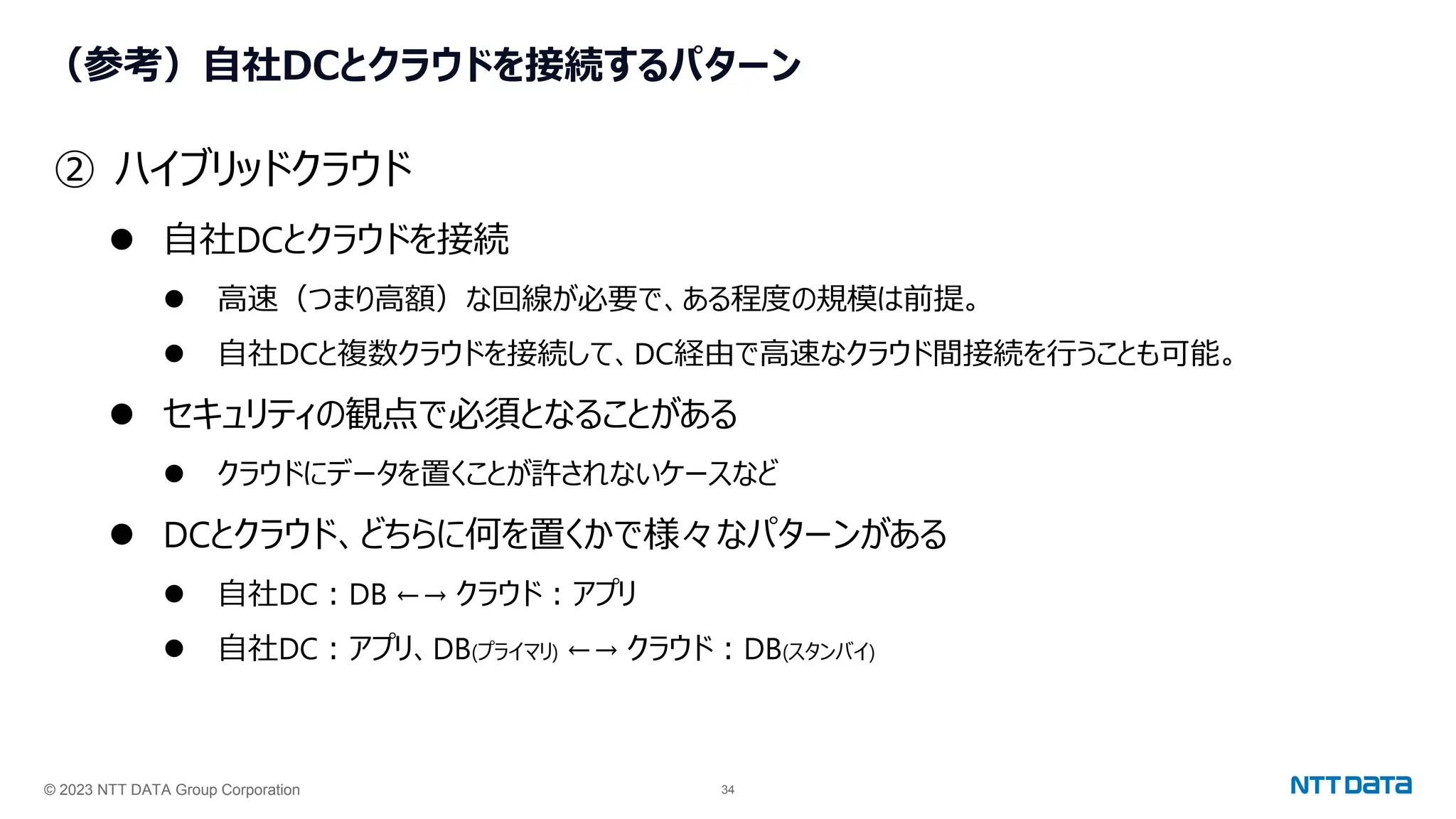 © 2023 NTT DATA Group Corporation 34
（参考）自社DCとクラウドを接続するパターン
② ハイブリッドクラウド
⚫ 自社DCとクラウドを接続
⚫ 高速（つまり高額）な回線が必要で、ある程度の規模は前提。
⚫ 自社DCと複数クラウドを接続して、DC経由で高速なクラウド間接続を行うことも可能。
⚫ セキュリティの観点で必須となることがある
⚫ クラウドにデータを置くことが許されないケースなど
⚫ DCとクラウド、どちらに何を置くかで様々なパターンがある
⚫ 自社DC：DB ←→ クラウド：アプリ
⚫ 自社DC：アプリ、DB(プライマリ) ←→ クラウド：DB(スタンバイ)
 