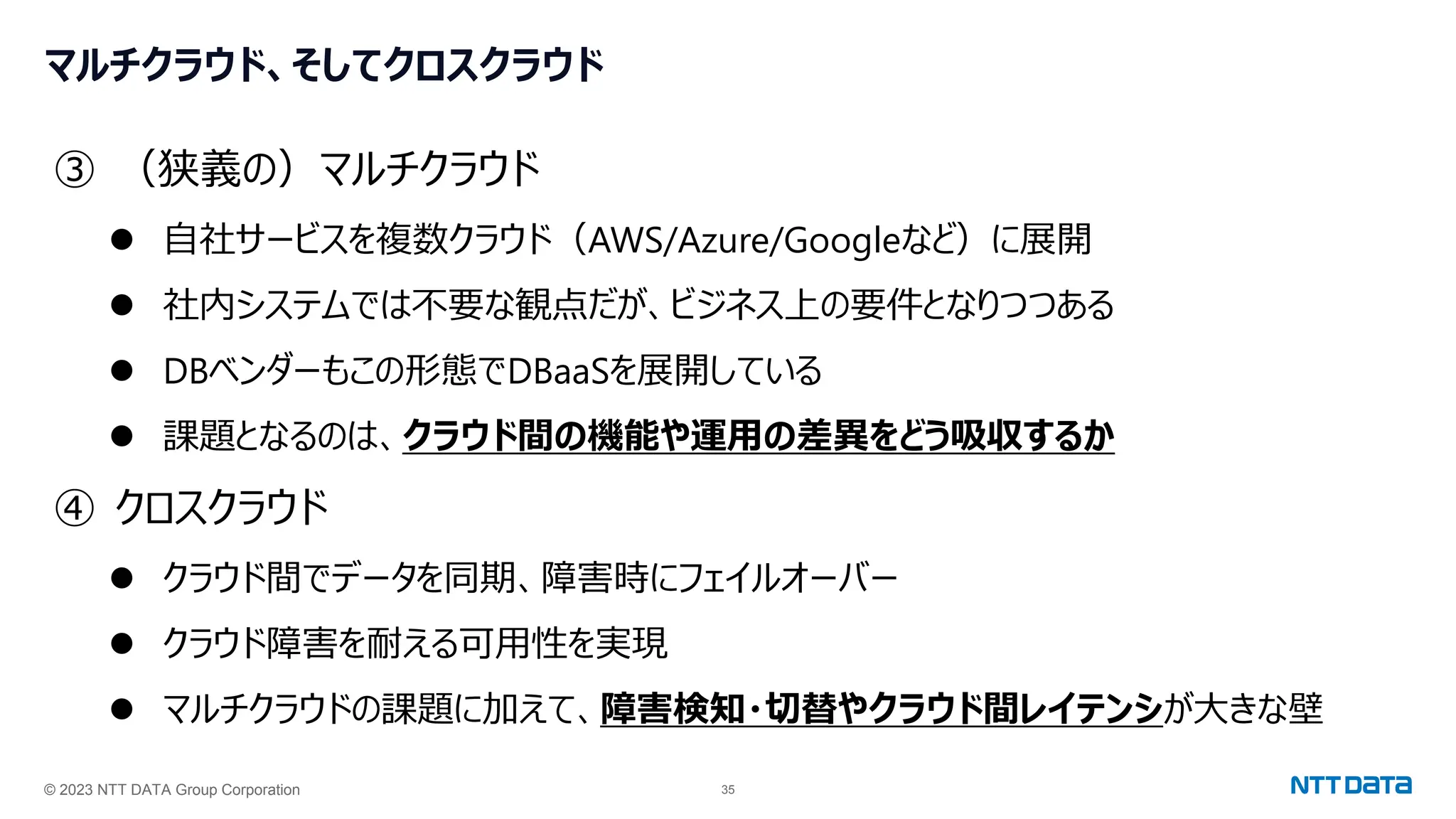 © 2023 NTT DATA Group Corporation 35
マルチクラウド、そしてクロスクラウド
③ （狭義の）マルチクラウド
⚫ 自社サービスを複数クラウド（AWS/Azure/Googleなど）に展開
⚫ 社内システムでは不要な観点だが、ビジネス上の要件となりつつある
⚫ DBベンダーもこの形態でDBaaSを展開している
⚫ 課題となるのは、クラウド間の機能や運用の差異をどう吸収するか
④ クロスクラウド
⚫ クラウド間でデータを同期、障害時にフェイルオーバー
⚫ クラウド障害を耐える可用性を実現
⚫ マルチクラウドの課題に加えて、障害検知・切替やクラウド間レイテンシが大きな壁
 