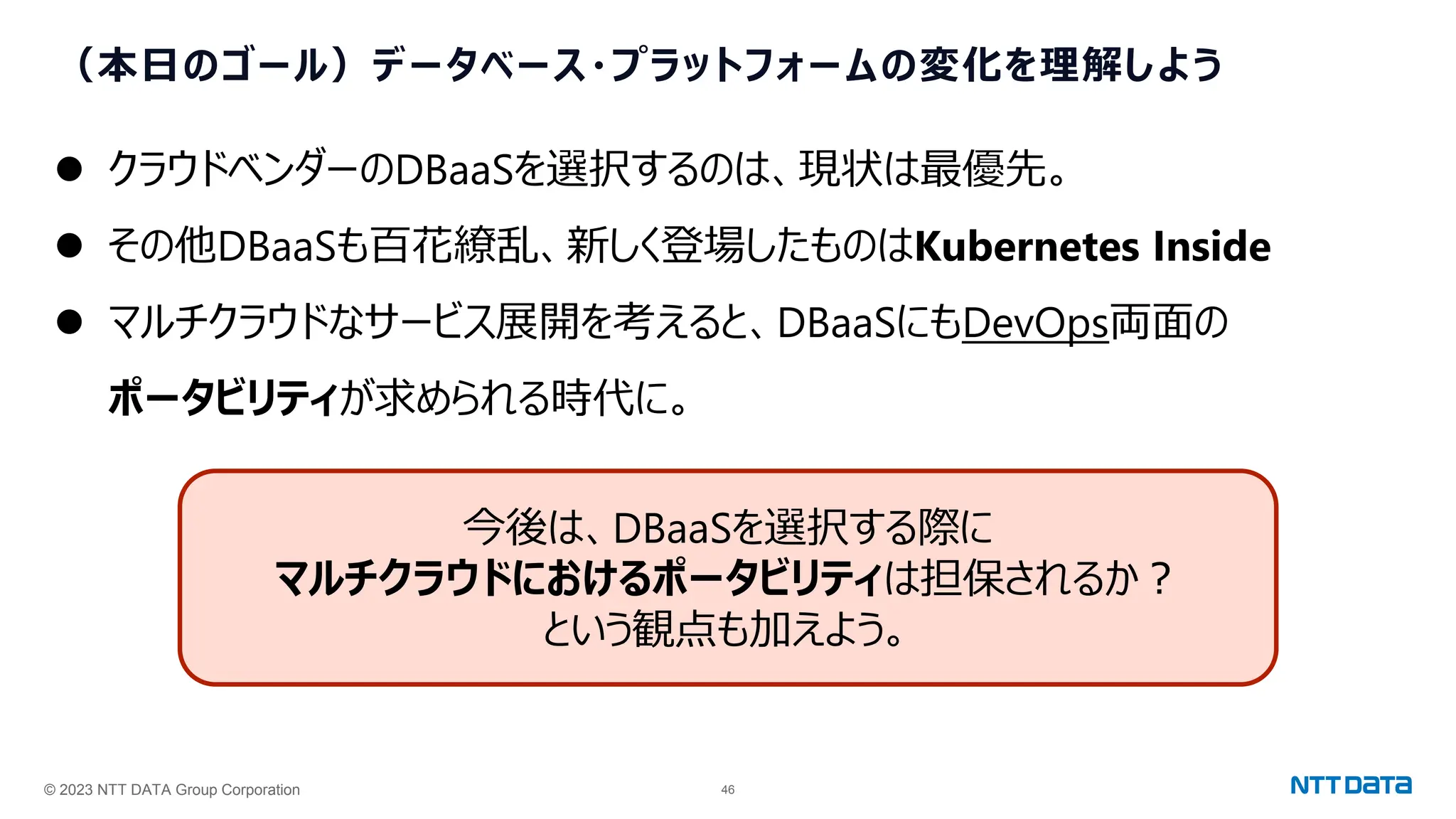© 2023 NTT DATA Group Corporation 46
（本日のゴール）データベース・プラットフォームの変化を理解しよう
⚫ クラウドベンダーのDBaaSを選択するのは、現状は最優先。
⚫ その他DBaaSも百花繚乱、新しく登場したものはKubernetes Inside
⚫ マルチクラウドなサービス展開を考えると、DBaaSにもDevOps両面の
ポータビリティが求められる時代に。
今後は、DBaaSを選択する際に
マルチクラウドにおけるポータビリティは担保されるか？
という観点も加えよう。
 