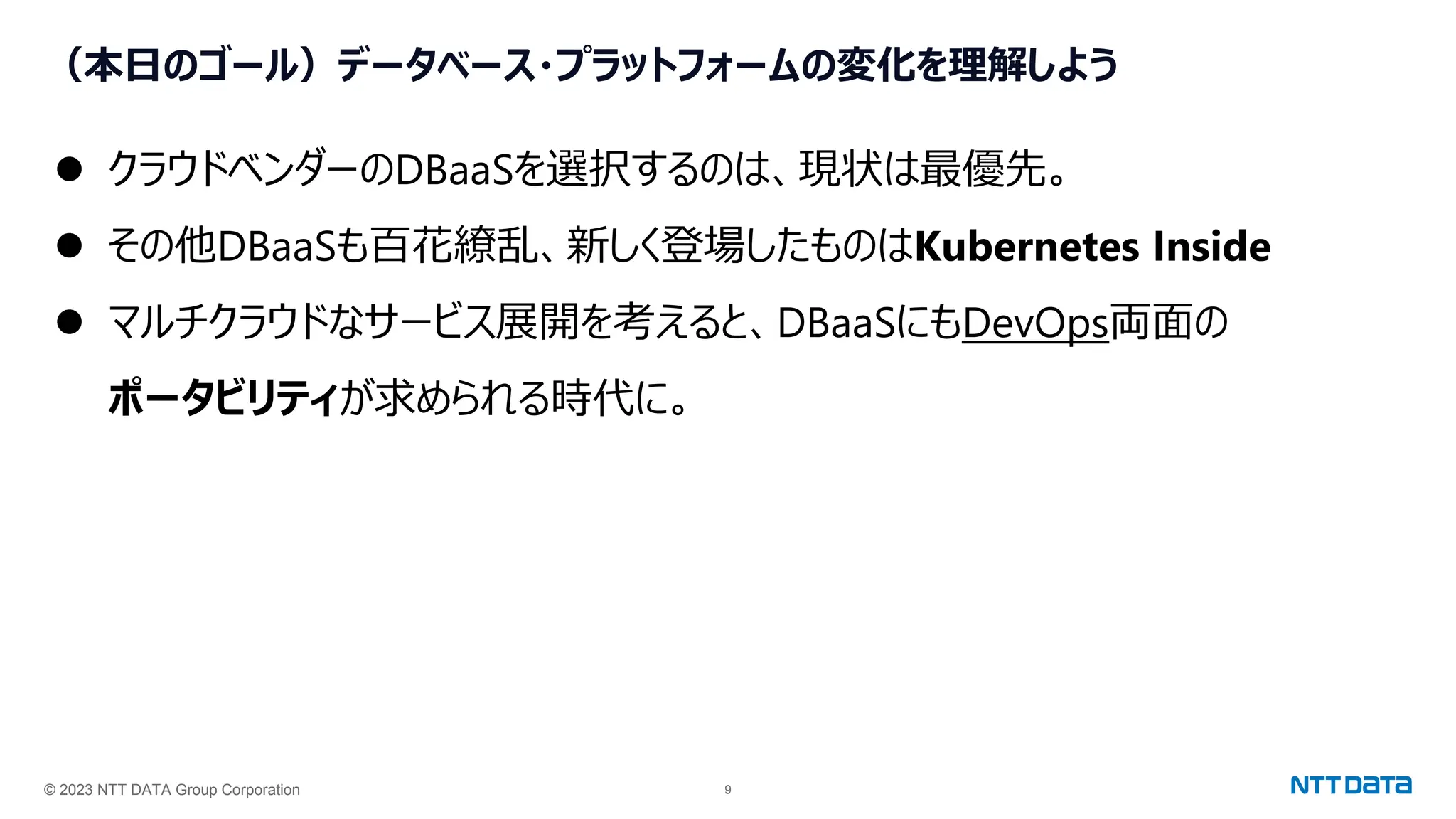 © 2023 NTT DATA Group Corporation 9
（本日のゴール）データベース・プラットフォームの変化を理解しよう
⚫ クラウドベンダーのDBaaSを選択するのは、現状は最優先。
⚫ その他DBaaSも百花繚乱、新しく登場したものはKubernetes Inside
⚫ マルチクラウドなサービス展開を考えると、DBaaSにもDevOps両面の
ポータビリティが求められる時代に。
 