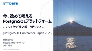 © 2023 NTT DATA Group Corporation
今、改めて考える
PostgreSQLプラットフォーム
- マルチクラウドとポータビリティ –
(PostgreSQL Conference Japan 2023)
2023/11/24
株式会社NTTデータグループ
小林 隆浩
 