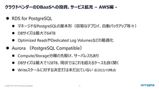 © 2023 NTT DATA Group Corporation 13
クラウドベンダーのDBaaSへの投資、サービス拡充 – AWS編 -
⚫ RDS for PostgreSQL
⚫ マネージドなPostgreSQLの基本形（容易なデプロイ、自動バックアップ等々）
⚫ DBサイズは最大で64TB
⚫ Optimized ReadsやDedicated Log Volumesなどの最適化
⚫ Aurora （PostgreSQL Compatible）
⚫ Compute/Storage分離の先駆け、サーバレスもあり
⚫ DBサイズは最大で128TB、現状ではこれを超えるケースも良く聞く
⚫ Writeスケールに対する決定打は未だ出ていない ※2023/10時点
 