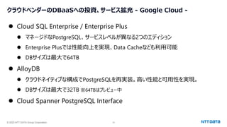 © 2023 NTT DATA Group Corporation 16
クラウドベンダーのDBaaSへの投資、サービス拡充 - Google Cloud -
⚫ Cloud SQL Enterprise / Enterprise Plus
⚫ マネージドなPostgreSQL、サービスレベルが異なる2つのエディション
⚫ Enterprise Plusでは性能向上を実現、Data Cacheなども利用可能
⚫ DBサイズは最大で64TB
⚫ AlloyDB
⚫ クラウドネイティブな構成でPostgreSQLを再実装。高い性能と可用性を実現。
⚫ DBサイズは最大で32TB ※64TBはプレビュー中
⚫ Cloud Spanner PostgreSQL Interface
 