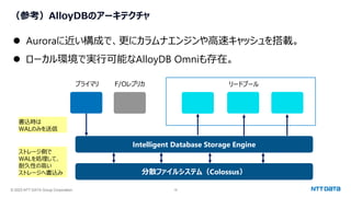 © 2023 NTT DATA Group Corporation 18
（参考）AlloyDBのアーキテクチャ
⚫ Auroraに近い構成で、更にカラムナエンジンや高速キャッシュを搭載。
⚫ ローカル環境で実行可能なAlloyDB Omniも存在。
Intelligent Database Storage Engine
プライマリ F/Oレプリカ リードプール
分散ファイルシステム（Colossus）
書込時は
WALのみを送信
ストレージ側で
WALを処理して、
耐久性の高い
ストレージへ書込み
 