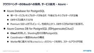 © 2023 NTT DATA Group Corporation 19
クラウドベンダーのDBaaSへの投資、サービス拡充 - Azure -
⚫ Azure Database for PostgreSQL
⚫ 単一サーバ/フレキシブルサーバがあるが、今後はフレキシブルサーバが主軸
⚫ DBサイズは最大で32TB
⚫ Premium SSD v2がプレビューに。性能向上かつ、DBサイズが64TBまで拡張可。
⚫ Azure Cosmos DB for PostgreSQL (旧Hyperscale(Citus)）
⚫ Citusを利用した、Sharding型の分散PostgreSQL
⚫ Coordinator＋複数Workerの構成
⚫ Worker毎に最大16TB(32TBはプレビュー)のストレージを持ち、スケールアウトが可能
 
