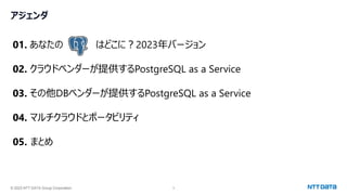 © 2023 NTT DATA Group Corporation 3
アジェンダ
01. あなたの はどこに？2023年バージョン
02. クラウドベンダーが提供するPostgreSQL as a Service
03. その他DBベンダーが提供するPostgreSQL as a Service
04. マルチクラウドとポータビリティ
05. まとめ
 