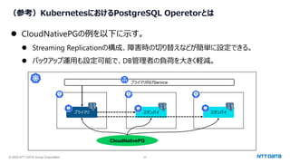 © 2023 NTT DATA Group Corporation 24
（参考）KubernetesにおけるPostgreSQL Operetorとは
⚫ CloudNativePGの例を以下に示す。
⚫ Streaming Replicationの構成、障害時の切り替えなどが簡単に設定できる。
⚫ バックアップ運用も設定可能で、DB管理者の負荷を大きく軽減。
CloudNativePG
プライマリ スタンバイ スタンバイ
プライマリ向けService
 