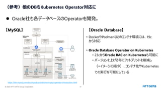 © 2023 NTT DATA Group Corporation 25
（参考）他のDBもKubernetes Operator対応に
⚫ Oracle社も各データベースのOperatorを開発。
https://dev.mysql.com/doc/mysql-operator/en/mysql-operator-introduction.html
【MySQL】 【Oracle Database】
• DockerやPodmanなどのコンテナ環境には、19c
から対応
• Oracle Database Operator on Kubernetes
• 23cからOracle RAC on Kubernetesも可能に
• バージョンを上げる毎にフットプリントを削減し
（=イメージの縮小）、コンテナ化やKubernetes
での実行を可能にしている
 