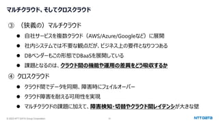 © 2023 NTT DATA Group Corporation 35
マルチクラウド、そしてクロスクラウド
③ （狭義の）マルチクラウド
⚫ 自社サービスを複数クラウド（AWS/Azure/Googleなど）に展開
⚫ 社内システムでは不要な観点だが、ビジネス上の要件となりつつある
⚫ DBベンダーもこの形態でDBaaSを展開している
⚫ 課題となるのは、クラウド間の機能や運用の差異をどう吸収するか
④ クロスクラウド
⚫ クラウド間でデータを同期、障害時にフェイルオーバー
⚫ クラウド障害を耐える可用性を実現
⚫ マルチクラウドの課題に加えて、障害検知・切替やクラウド間レイテンシが大きな壁
 