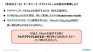 © 2023 NTT DATA Group Corporation 46
（本日のゴール）データベース・プラットフォームの変化を理解しよう
⚫ クラウドベンダーのDBaaSを選択するのは、現状は最優先。
⚫ その他DBaaSも百花繚乱、新しく登場したものはKubernetes Inside
⚫ マルチクラウドなサービス展開を考えると、DBaaSにもDevOps両面の
ポータビリティが求められる時代に。
今後は、DBaaSを選択する際に
マルチクラウドにおけるポータビリティは担保されるか？
という観点も加えよう。
 