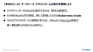© 2023 NTT DATA Group Corporation 9
（本日のゴール）データベース・プラットフォームの変化を理解しよう
⚫ クラウドベンダーのDBaaSを選択するのは、現状は最優先。
⚫ その他DBaaSも百花繚乱、新しく登場したものはKubernetes Inside
⚫ マルチクラウドなサービス展開を考えると、DBaaSにもDevOps両面の
ポータビリティが求められる時代に。
 
